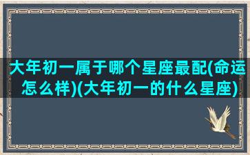 大年初一属于哪个星座最配(命运怎么样)(大年初一的什么星座)