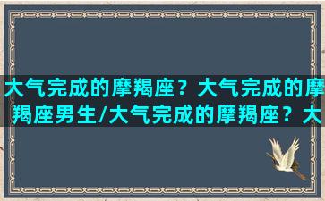 大气完成的摩羯座？大气完成的摩羯座男生/大气完成的摩羯座？大气完成的摩羯座男生-我的网站