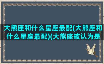 大熊座和什么星座最配(大熊座和什么星座最配)(大熊座被认为是哪里最重要的星座)