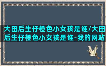 大田后生仔橙色小女孩是谁/大田后生仔橙色小女孩是谁-我的网站(大田后生仔穿校服唱的叫什么名字)