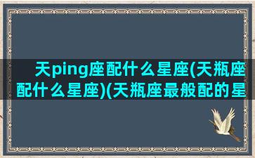 天ping座配什么星座(天瓶座配什么星座)(天瓶座最般配的星座)