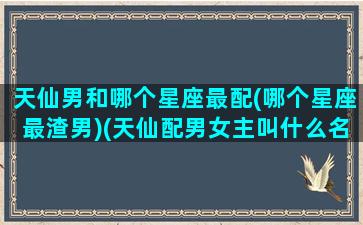 天仙男和哪个星座最配(哪个星座最渣男)(天仙配男女主叫什么名字)