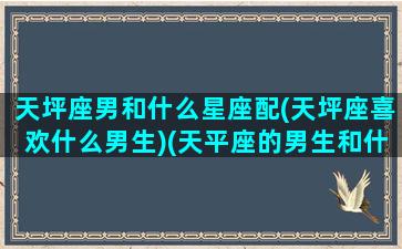 天坪座男和什么星座配(天坪座喜欢什么男生)(天平座的男生和什么星座女最配)