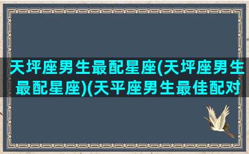 天坪座男生最配星座(天坪座男生最配星座)(天平座男生最佳配对)