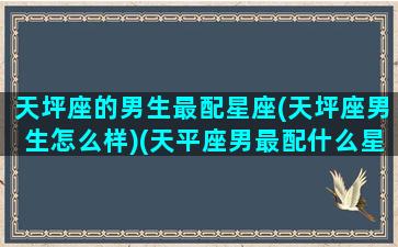 天坪座的男生最配星座(天坪座男生怎么样)(天平座男最配什么星座)