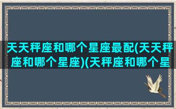 天天秤座和哪个星座最配(天天秤座和哪个星座)(天秤座和哪个星座配对)