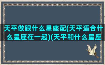 天平做跟什么星座配(天平适合什么星座在一起)(天平和什么星座配对是满分)