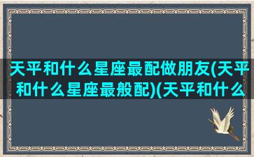 天平和什么星座最配做朋友(天平和什么星座最般配)(天平和什么星座搭配)