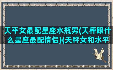 天平女最配星座水瓶男(天秤跟什么星座最配情侣)(天秤女和水平男配对)