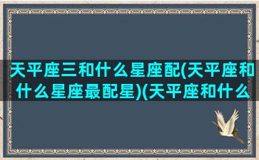 天平座三和什么星座配(天平座和什么星座最配星)(天平座和什么座最般配)