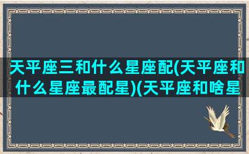 天平座三和什么星座配(天平座和什么星座最配星)(天平座和啥星座最配)