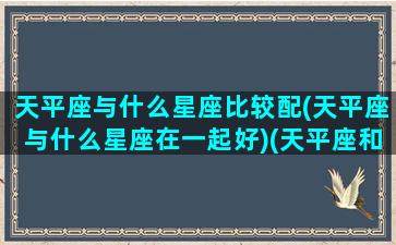 天平座与什么星座比较配(天平座与什么星座在一起好)(天平座和哪些星座合得来)