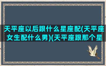 天平座以后跟什么星座配(天平座女生配什么男)(天平座跟那个星座配)