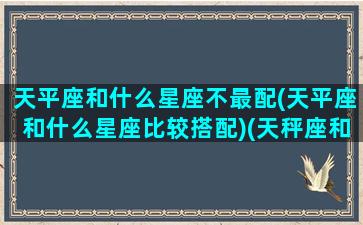 天平座和什么星座不最配(天平座和什么星座比较搭配)(天秤座和什么星座最不合适)