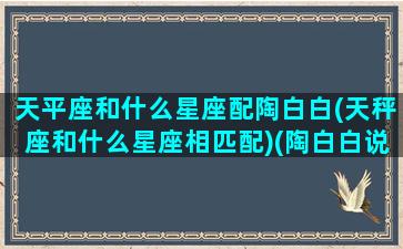 天平座和什么星座配陶白白(天秤座和什么星座相匹配)(陶白白说天秤女和什么星座最配)