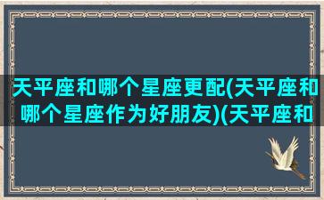 天平座和哪个星座更配(天平座和哪个星座作为好朋友)(天平座和哪个星座在一起比较好)