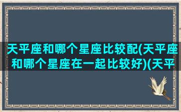 天平座和哪个星座比较配(天平座和哪个星座在一起比较好)(天平座和哪些星座合得来)