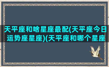 天平座和啥星座最配(天平座今日运势座星座)(天平座和哪个星座最配)