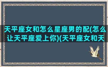 天平座女和怎么星座男的配(怎么让天平座爱上你)(天平座女和天平座男爱情)