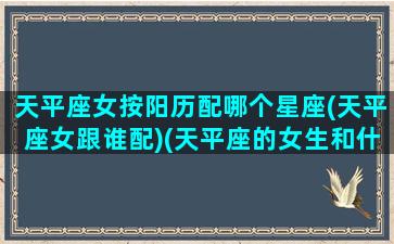 天平座女按阳历配哪个星座(天平座女跟谁配)(天平座的女生和什么星座的男生最配)