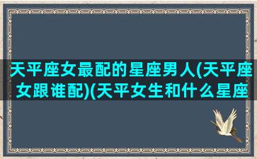 天平座女最配的星座男人(天平座女跟谁配)(天平女生和什么星座男生最配)