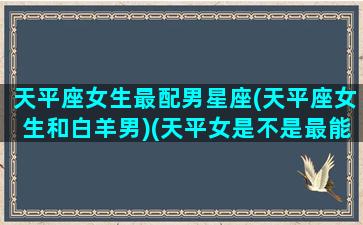 天平座女生最配男星座(天平座女生和白羊男)(天平女是不是最能驾驭白羊男)