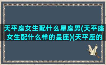 天平座女生配什么星座男(天平座女生配什么样的星座)(天平座的女生和什么星座的男生最配)