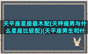 天平座星座最木配(天秤座男与什么星座比较配)(天平座男生和什么星座最配)