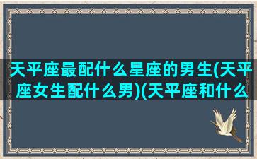 天平座最配什么星座的男生(天平座女生配什么男)(天平座和什么男)