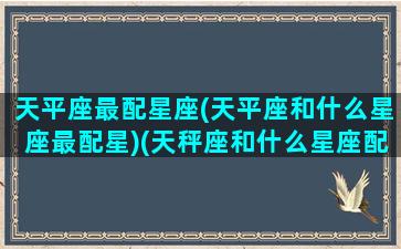 天平座最配星座(天平座和什么星座最配星)(天秤座和什么星座配婚最好)