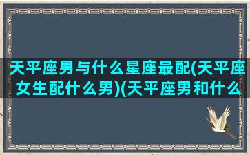 天平座男与什么星座最配(天平座女生配什么男)(天平座男和什么座最配对)