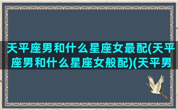 天平座男和什么星座女最配(天平座男和什么星座女般配)(天平男和什么星座最配1001天平座和什么星座最配)