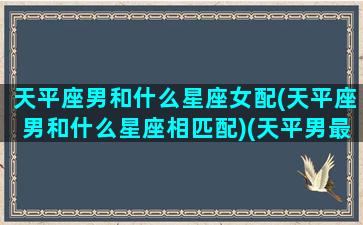 天平座男和什么星座女配(天平座男和什么星座相匹配)(天平男最配星座)