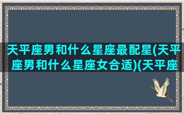 天平座男和什么星座最配星(天平座男和什么星座女合适)(天平座男跟哪个星座女最搭)