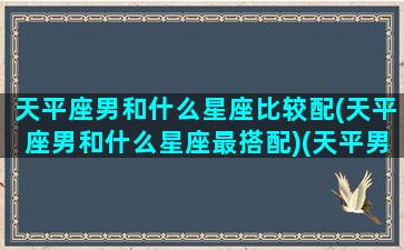 天平座男和什么星座比较配(天平座男和什么星座最搭配)(天平男跟什么星座比较搭)