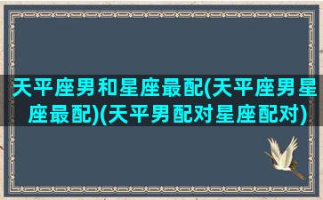 天平座男和星座最配(天平座男星座最配)(天平男配对星座配对)