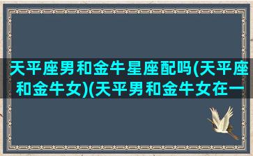 天平座男和金牛星座配吗(天平座和金牛女)(天平男和金牛女在一起会怎么样)