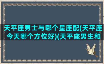 天平座男士与哪个星座配(天平座今天哪个方位好)(天平座男生和什么星座女生最配)