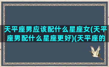 天平座男应该配什么星座女(天平座男配什么星座更好)(天平座的男生和什么座女生最配)