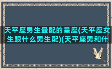 天平座男生最配的星座(天平座女生跟什么男生配)(天平座男和什么星座女般配)