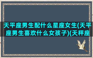 天平座男生配什么星座女生(天平座男生喜欢什么女孩子)(天秤座男的最佳伴侣)