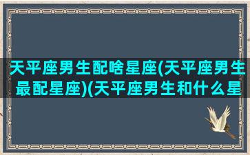 天平座男生配啥星座(天平座男生最配星座)(天平座男生和什么星座女生最配)