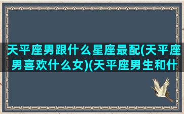 天平座男跟什么星座最配(天平座男喜欢什么女)(天平座男生和什么座女生)