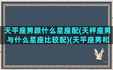 天平座男跟什么星座配(天秤座男与什么星座比较配)(天平座男和什么星座最配女生)