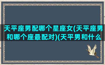 天平座男配哪个星座女(天平座男和哪个座最配对)(天平男和什么星座最配1001天平座和什么星座最配)