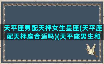 天平座男配天枰女生星座(天平座配天枰座合适吗)(天平座男生和什么星座女生配)