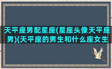 天平座男配星座(星座头像天平座男)(天平座的男生和什么座女生最配)