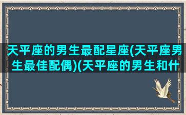 天平座的男生最配星座(天平座男生最佳配偶)(天平座的男生和什么座最配)