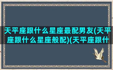 天平座跟什么星座最配男友(天平座跟什么星座般配)(天平座跟什么星座好)