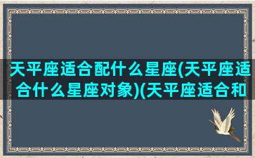 天平座适合配什么星座(天平座适合什么星座对象)(天平座适合和谁交朋友)